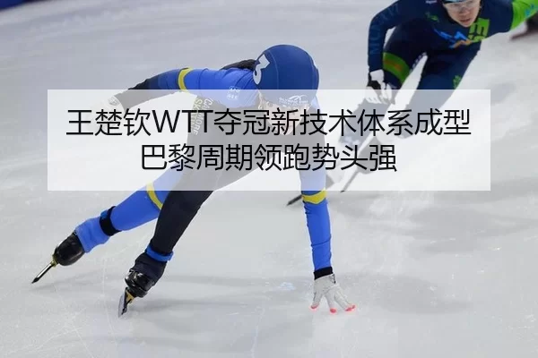 王楚钦WTT夺冠新技术体系成型 巴黎周期领跑势头强