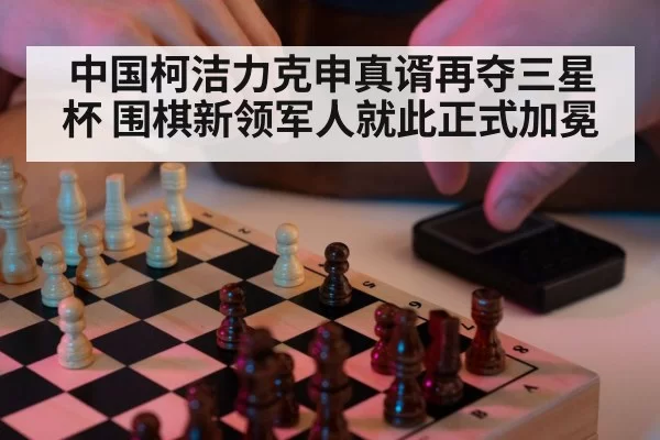 中国柯洁力克申真谞再夺三星杯 围棋新领军人就此正式加冕