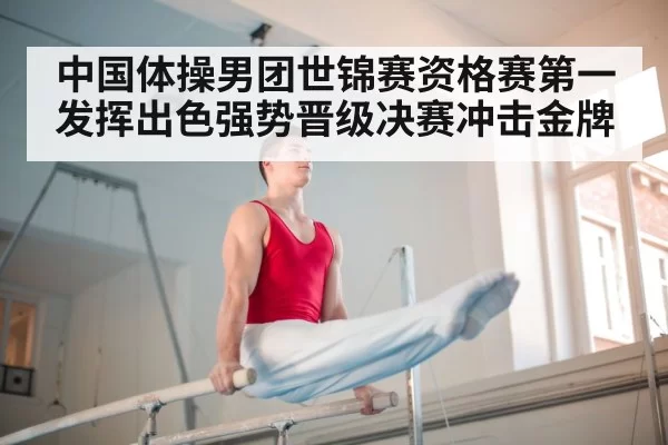 中国体操男团世锦赛资格赛第一发挥出色强势晋级决赛冲击金牌