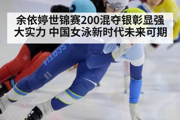 余依婷世锦赛200混夺银彰显强大实力 中国女泳新时代未来可期