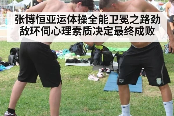 张博恒亚运体操全能卫冕之路劲敌环伺心理素质决定最终成败