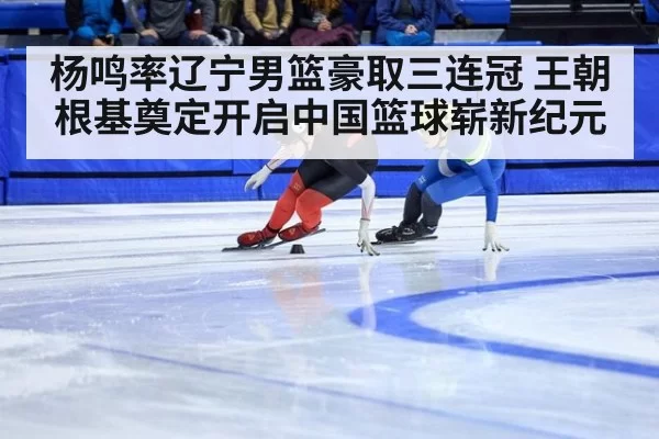 杨鸣率辽宁男篮豪取三连冠 王朝根基奠定开启中国篮球崭新纪元