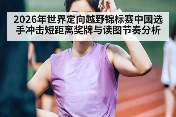 2026年世界定向越野锦标赛中国选手冲击短距离奖牌与读图节奏分析